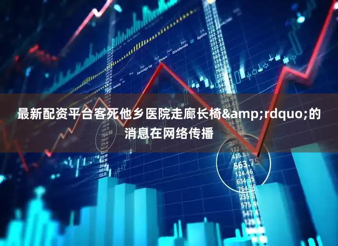 最新配资平台客死他乡医院走廊长椅&rdquo;的消息在网络传播