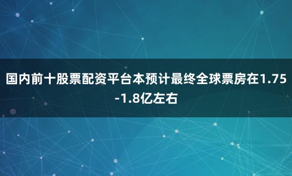 国内前十股票配资平台本预计最终全球票房在1.75-1.8亿左右