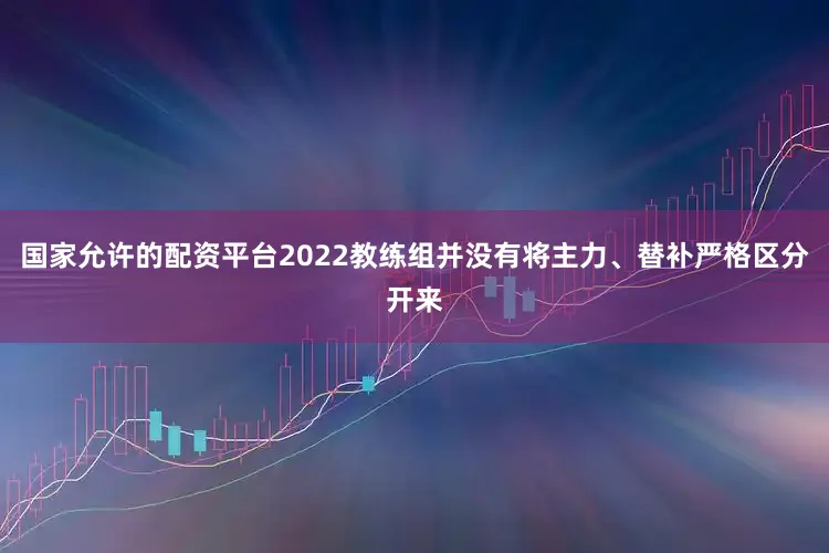 国家允许的配资平台2022教练组并没有将主力、替补严格区分开来