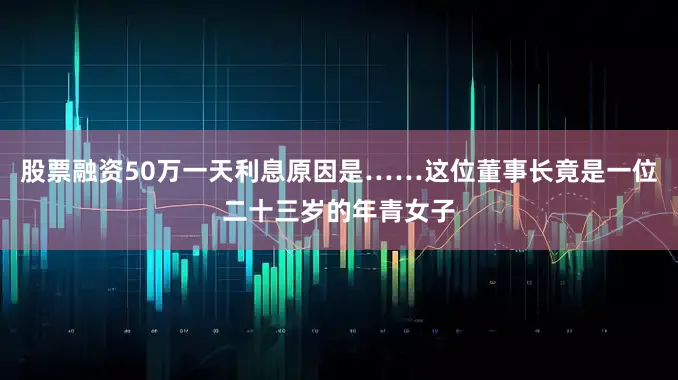 股票融资50万一天利息原因是……这位董事长竟是一位二十三岁的年青女子