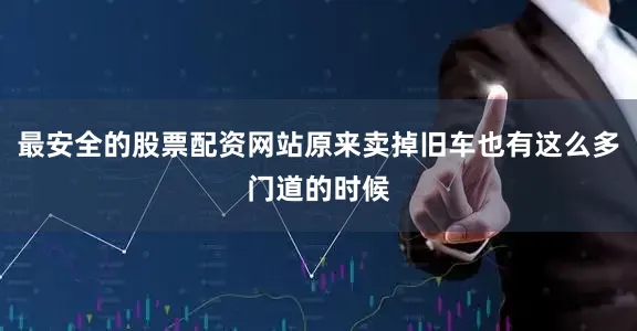 最安全的股票配资网站原来卖掉旧车也有这么多门道的时候