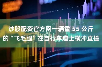 炒股配资官方网一辆重 55 公斤的“飞毛腿”在自行车道上横冲直撞