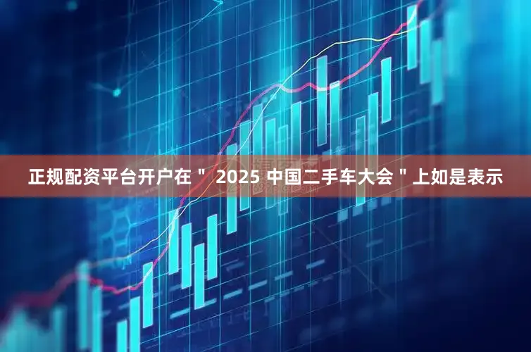正规配资平台开户在＂ 2025 中国二手车大会＂上如是表示