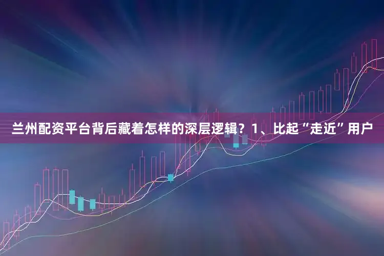 兰州配资平台背后藏着怎样的深层逻辑？1、比起“走近”用户