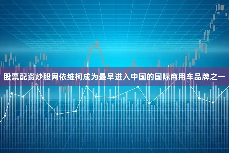 股票配资炒股网依维柯成为最早进入中国的国际商用车品牌之一