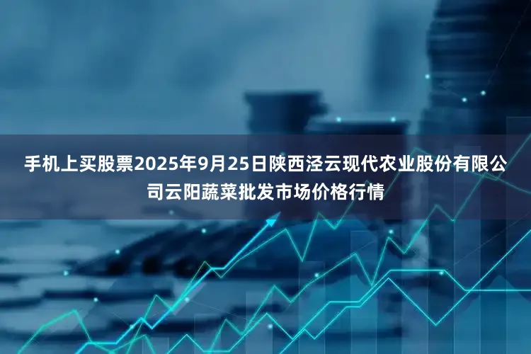 手机上买股票2025年9月25日陕西泾云现代农业股份有限公司云阳蔬菜批发市场价格行情