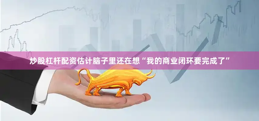 炒股杠杆配资估计脑子里还在想“我的商业闭环要完成了”